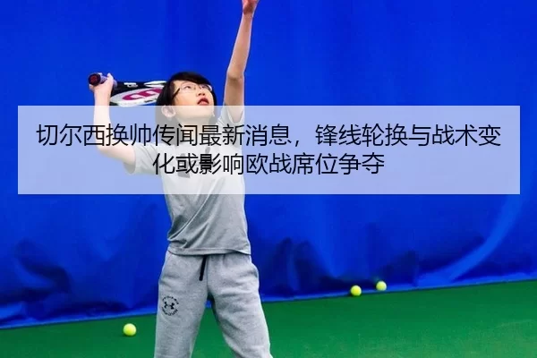 切尔西换帅传闻最新消息，锋线轮换与战术变化或影响欧战席位争夺